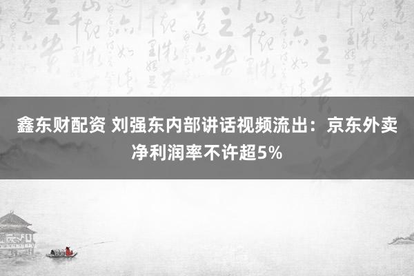 鑫东财配资 刘强东内部讲话视频流出：京东外卖净利润率不许超5%