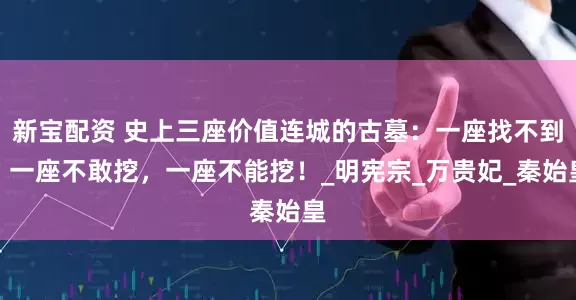 新宝配资 史上三座价值连城的古墓：一座找不到，一座不敢挖，一座不能挖！_明宪宗_万贵妃_秦始皇