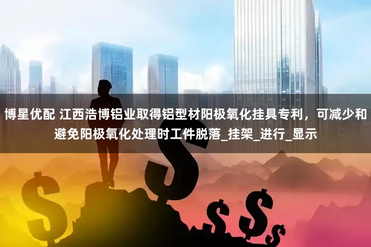 博星优配 江西浩博铝业取得铝型材阳极氧化挂具专利，可减少和避免阳极氧化处理时工件脱落_挂架_进行_显示