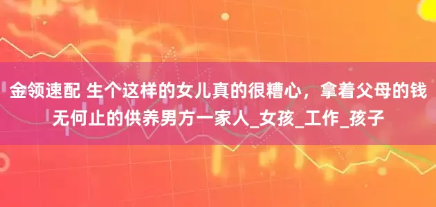 金领速配 生个这样的女儿真的很糟心，拿着父母的钱无何止的供养男方一家人_女孩_工作_孩子