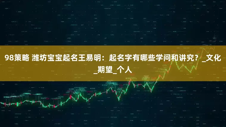 98策略 潍坊宝宝起名王易明：起名字有哪些学问和讲究？_文化_期望_个人