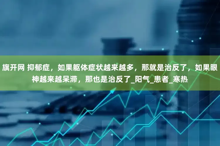 旗开网 抑郁症，如果躯体症状越来越多，那就是治反了，如果眼神越来越呆滞，那也是治反了_阳气_患者_寒热
