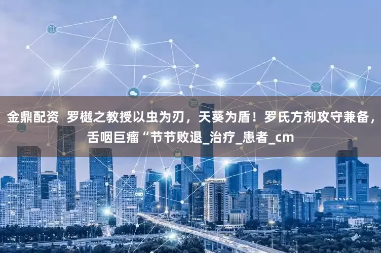 金鼎配资  罗樾之教授以虫为刃，天葵为盾！罗氏方剂攻守兼备，舌咽巨瘤“节节败退_治疗_患者_cm