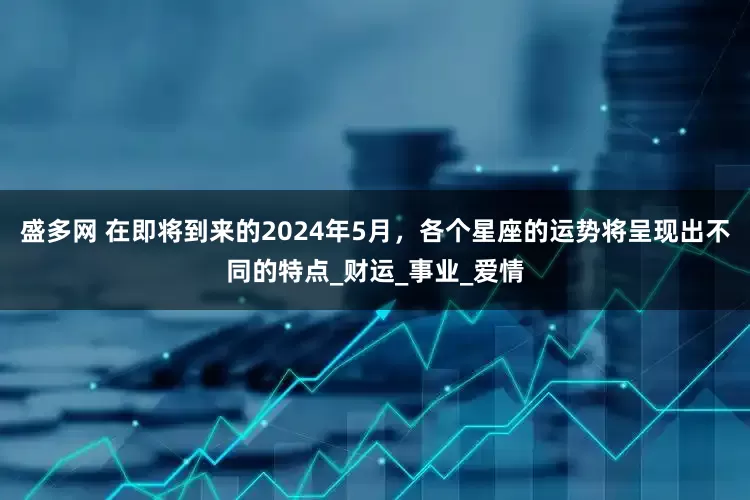 盛多网 在即将到来的2024年5月，各个星座的运势将呈现出不同的特点_财运_事业_爱情