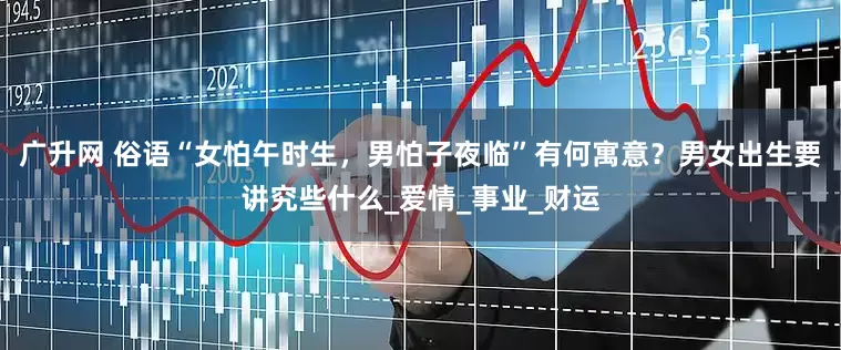 广升网 俗语“女怕午时生，男怕子夜临”有何寓意？男女出生要讲究些什么_爱情_事业_财运