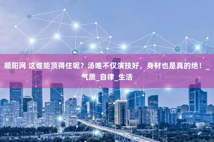 顺阳网 这谁能顶得住呢？汤唯不仅演技好，身材也是真的绝！_气质_自律_生活