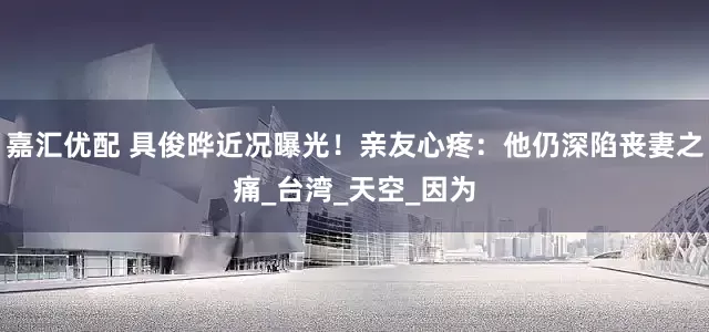 嘉汇优配 具俊晔近况曝光！亲友心疼：他仍深陷丧妻之痛_台湾_天空_因为