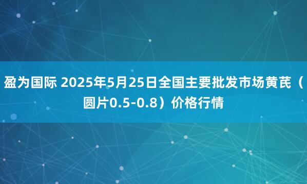 盈为国际 2025年5月25日全国主要批发市场黄芪（圆片0.5-0.8）价格行情