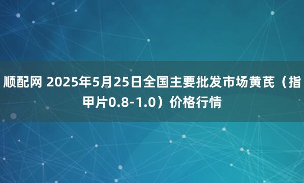 顺配网 2025年5月25日全国主要批发市场黄芪（指甲片0.8-1.0）价格行情