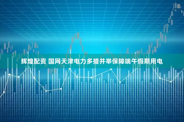辉煌配资 国网天津电力多措并举保障端午假期用电