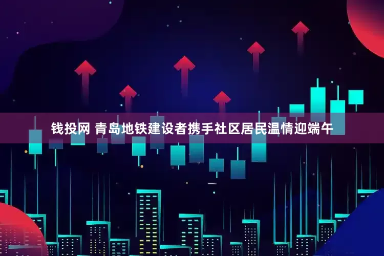 钱投网 青岛地铁建设者携手社区居民温情迎端午