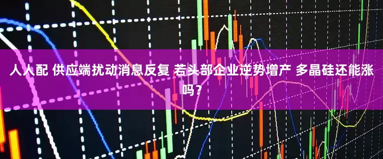 人人配 供应端扰动消息反复 若头部企业逆势增产 多晶硅还能涨吗？