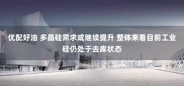 优配好油 多晶硅需求或继续提升 整体来看目前工业硅仍处于去库状态
