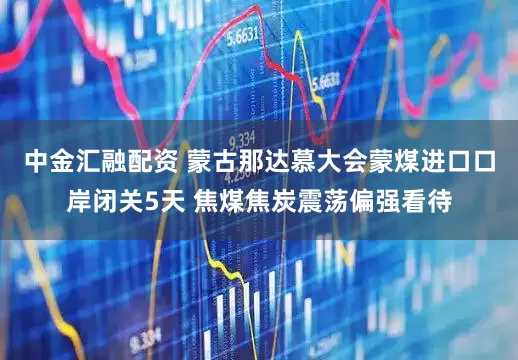 中金汇融配资 蒙古那达慕大会蒙煤进口口岸闭关5天 焦煤焦炭震荡偏强看待