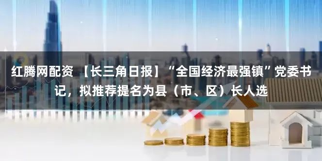 红腾网配资 【长三角日报】“全国经济最强镇”党委书记，拟推荐提名为县（市、区）长人选