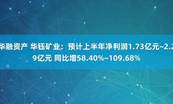 华融资产 华钰矿业：预计上半年净利润1.73亿元~2.29亿元 同比增58.40%~109.68%