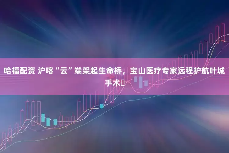 哈福配资 沪喀“云”端架起生命桥，宝山医疗专家远程护航叶城手术​
