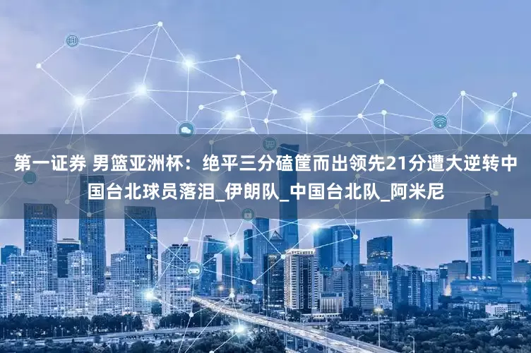 第一证券 男篮亚洲杯：绝平三分磕筐而出领先21分遭大逆转中国台北球员落泪_伊朗队_中国台北队_阿米尼