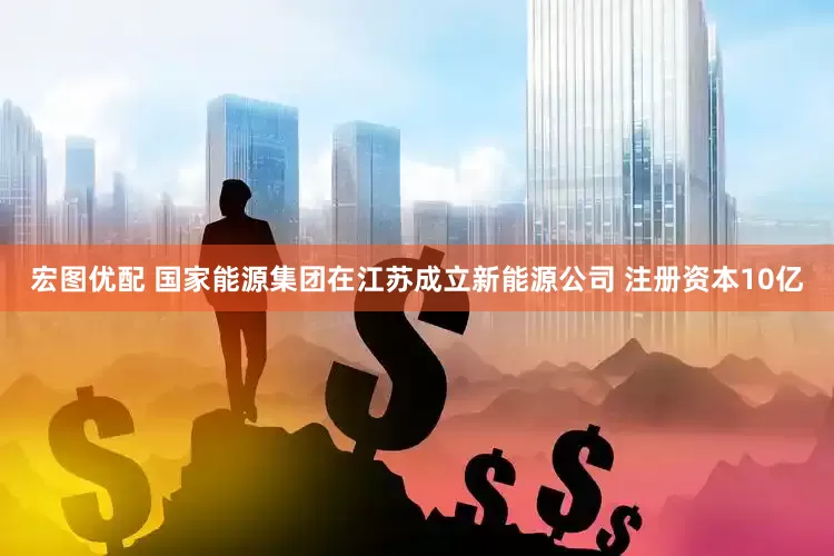 宏图优配 国家能源集团在江苏成立新能源公司 注册资本10亿