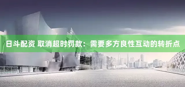 日斗配资 取消超时罚款：需要多方良性互动的转折点
