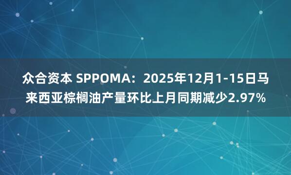 众合资本 SPPOMA：2025年12月1-15日马来西亚棕榈油产量环比上月同期减少2.97%