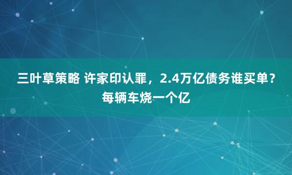三叶草策略 许家印认罪，2.4万亿债务谁买单？每辆车烧一个亿