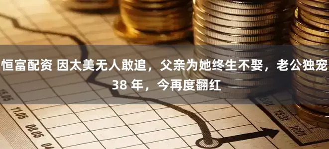 恒富配资 因太美无人敢追，父亲为她终生不娶，老公独宠 38 年，今再度翻红