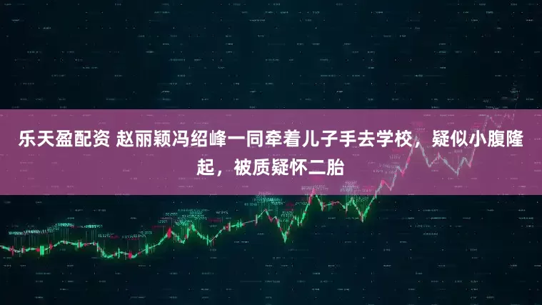 乐天盈配资 赵丽颖冯绍峰一同牵着儿子手去学校，疑似小腹隆起，被质疑怀二胎